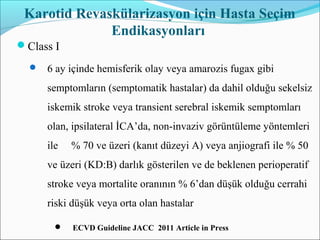 Karotid Revaskülarizasyon için Hasta Seçim
Endikasyonları
Class I
 6 ay içinde hemisferik olay veya amarozis fugax gibi
semptomların (semptomatik hastalar) da dahil olduğu sekelsiz
iskemik stroke veya transient serebral iskemik semptomları
olan, ipsilateral İCA’da, non-invaziv görüntüleme yöntemleri
ile % 70 ve üzeri (kanıt düzeyi A) veya anjiografi ile % 50
ve üzeri (KD:B) darlık gösterilen ve de beklenen perioperatif
stroke veya mortalite oranının % 6’dan düşük olduğu cerrahi
riski düşük veya orta olan hastalar
 ECVD Guideline JACC 2011 Article in Press
 
