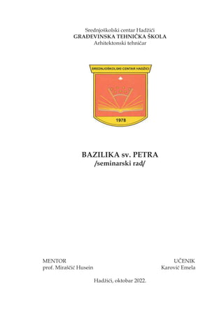 Srednjoškolski centar Hadžići
GRAĐEVINSKA TEHNIČKA ŠKOLA
Arhitektonski tehničar
BAZILIKA sv. PETRA
/seminarski rad/
MENTOR UČENIK
prof. Miraščić Husein Karović Emela
Hadžići, oktobar 2022.
 