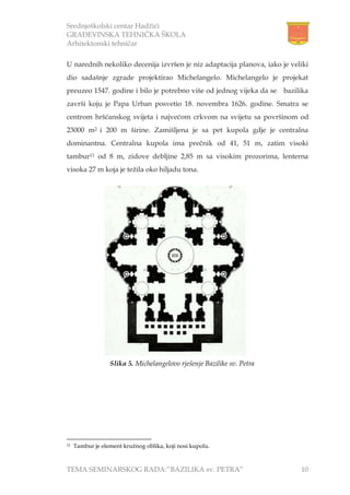 Srednjoškolski centar Hadžići
GRAĐEVINSKA TEHNIČKA ŠKOLA
Arhitektonski tehničar
TEMA SEMINARSKOG RADA:”BAZILIKA sv. PETRA” 10
U narednih nekoliko decenija izvršen je niz adaptacija planova, iako je veliki
dio sadašnje zgrade projektirao Michelangelo. Michelangelo je projekat
preuzeo 1547. godine i bilo je potrebno više od jednog vijeka da se bazilika
završi koju je Papa Urban posvetio 18. novembra 1626. godine. Smatra se
centrom hršćanskog svijeta i najvećom crkvom na svijetu sa površinom od
23000 m2 i 200 m širine. Zamišljena je sa pet kupola gdje je centralna
dominantna. Centralna kupola ima prečnik od 41, 51 m, zatim visoki
tambur11 od 8 m, zidove debljine 2,85 m sa visokim prozorima, lenterna
visoka 27 m koja je težila oko hiljadu tona.
11 Tambur je element kružnog oblika, koji nosi kupolu.
Slika 5. Michelangelovo rješenje Bazilike sv. Petra
 