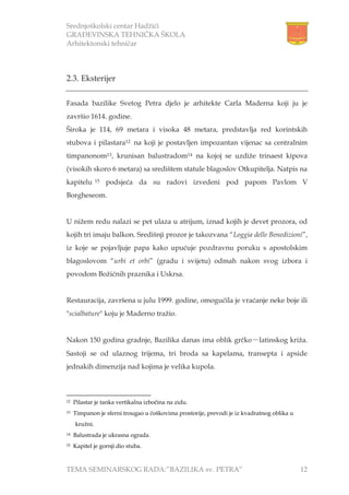 Srednjoškolski centar Hadžići
GRAĐEVINSKA TEHNIČKA ŠKOLA
Arhitektonski tehničar
TEMA SEMINARSKOG RADA:”BAZILIKA sv. PETRA” 12
2.3. Eksterijer
Fasada bazilike Svetog Petra djelo je arhitekte Carla Maderna koji ju je
završio 1614. godine.
Široka je 114, 69 metara i visoka 48 metara, predstavlja red korintskih
stubova i pilastara12 na koji je postavljen impozantan vijenac sa centralnim
timpanonom13, krunisan balustradom14 na kojoj se uzdiže trinaest kipova
(visokih skoro 6 metara) sa središtem statule blagoslov Otkupitelja. Natpis na
kapitelu 15 podsjeća da su radovi izvedeni pod papom Pavlom V
Borgheseom.
U nižem redu nalazi se pet ulaza u atrijum, iznad kojih je devet prozora, od
kojih tri imaju balkon. Središnji prozor je takozvana “Loggia delle Benedizioni”,
iz koje se pojavljuje papa kako upućuje pozdravnu poruku s apostolskim
blagoslovom “urbi et orbi” (gradu i svijetu) odmah nakon svog izbora i
povodom Božićnih praznika i Uskrsa.
Restauracija, završena u julu 1999. godine, omogućila je vraćanje neke boje ili
"scialbature" koju je Maderno tražio.
Nakon 150 godina gradnje, Bazilika danas ima oblik grčko－latinskog križa.
Sastoji se od ulaznog trijema, tri broda sa kapelama, transepta i apside
jednakih dimenzija nad kojima je velika kupola.
12 Pilastar je tanka vertikalna izbočina na zidu.
13 Timpanon je sferni trougao u čoškovima prostorije, prevodi je iz kvadratnog oblika u
kružni.
14 Balustrada je ukrasna ograda.
15 Kapitel je gornji dio stuba.
 