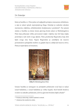 Srednjoškolski centar Hadžići
GRAĐEVINSKA TEHNIČKA ŠKOLA
Arhitektonski tehničar
TEMA SEMINARSKOG RADA:”BAZILIKA sv. PETRA” 14
2.4. Enterijer
Kako je bazilika sv. Petra jedan od najljepših primjera renesansne arhitekture,
u njoj se nalazi spisak neprocjenjivog blaga. Enterijer je raskošno ukrašen
mermerom, reljefima, arhitektonskim skulpturama i pozlatom16. Na samom
ulasku u baziliku sa desne strane glavnog broda nalazi se Michelangelova
Pieta koja prikazuje veliku povezanost majke i djeteta, kao bol koju majka
proživljava radi smrti svoga djeteta. Pieta predstavlja Bogorodicu koja drži
tijelo svoga sina Isusa. Figura Bogorodice je zamišljena da izazove
promatračeve pokajničke molitve za grijehe koji su zahtjevale Isusovu žrtvu.
Pieta je naptavljena od mramora.
Unutar bazilike je nemoguće ne primijetiti polukružni svod koji se nalazi
iznad baldahina, a iznad baldahina je velika kupola. Kod bočnih brodova
svodovi su također polukružni, ali ih sa glavnim brodom dijele arkade17
16 Pozlata je zlatna boja, simbol svjetlosti i svetosti.
17 Arkada je luk između dva stuba.
Slika 9. Michelangelova Pieta
 