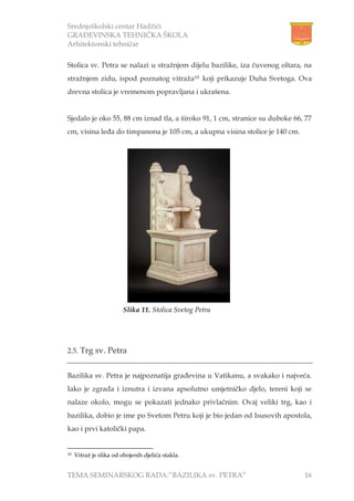 Srednjoškolski centar Hadžići
GRAĐEVINSKA TEHNIČKA ŠKOLA
Arhitektonski tehničar
TEMA SEMINARSKOG RADA:”BAZILIKA sv. PETRA” 16
Stolica sv. Petra se nalazi u stražnjem dijelu bazilike, iza čuvenog oltara, na
stražnjem zidu, ispod poznatog vitraža19 koji prikazuje Duha Svetoga. Ova
drevna stolica je vremenom popravljana i ukrašena.
Sjedalo je oko 55, 88 cm iznad tla, a široko 91, 1 cm, stranice su duboke 66, 77
cm, visina leđa do timpanona je 105 cm, a ukupna visina stolice je 140 cm.
2.5. Trg sv. Petra
Bazilika sv. Petra je najpoznatija građevina u Vatikanu, a svakako i najveća.
Iako je zgrada i iznutra i izvana apsolutno umjetničko djelo, tereni koji se
nalaze okolo, mogu se pokazati jednako privlačnim. Ovaj veliki trg, kao i
bazilika, dobio je ime po Svetom Petru koji je bio jedan od Isusovih apostola,
kao i prvi katolički papa.
19 Vitraž je slika od obojenih djelića stakla.
Slika 11. Stolica Svetog Petra
 