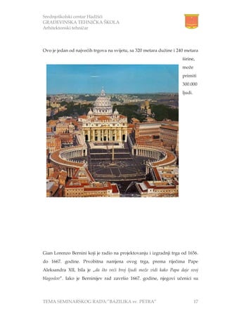 Srednjoškolski centar Hadžići
GRAĐEVINSKA TEHNIČKA ŠKOLA
Arhitektonski tehničar
TEMA SEMINARSKOG RADA:”BAZILIKA sv. PETRA” 17
Ovo je jedan od najvećih trgova na svijetu, sa 320 metara dužine i 240 metara
širine,
može
primiti
300.000
ljudi.
Gian Lorenzo Bernini koji je radio na projektovanju i izgradnji trga od 1656.
do 1667. godine. Prvobitna namjena ovog trga, prema riječima Pape
Aleksandra XII, bila je „da što veći broj ljudi može vidi kako Papa daje svoj
blagoslov”. Iako je Berninijev rad završio 1667. godine, njegovi učenici su
 