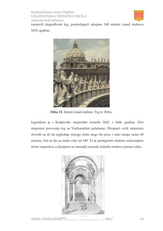 Srednjoškolski centar Hadžići
GRAĐEVINSKA TEHNIČKA ŠKOLA
Arhitektonski tehničar
TEMA SEMINARSKOG RADA:”BAZILIKA sv. PETRA” 18
nastavili dograđivati trg, postavljajući ukupno 140 statula iznad stubova
1670. godine.
Izgrađeno je i Kraljevsko stepenište između 1662. i 1666. godine. Ove
stepenice povezuju trg sa Vatikanskim palatama. Dizajneri ovih stepenica
stvorili su ih da izgledaju mnogo duže nego što jesu, i iako imaju samo 60
metara, čini se da su nešto više od 100. To je postignuto stalnim sužavanjem
širine stepenica, a dizajneri su smanjili razmak između stubova prema vrhu.
Slika 13. Statule iznad stubova, Trg sv. Petra
 