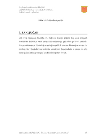 Srednjoškolski centar Hadžići
GRAĐEVINSKA TEHNIČKA ŠKOLA
Arhitektonski tehničar
TEMA SEMINARSKOG RADA:”BAZILIKA sv. PETRA” 19
3. ZAKLJUČAK
Od svog nastanka, Bazilika sv. Petra je tokom godina bila dom mnogih
arhitekata. Prošla je kroz brojna redizajniranja, pri čemu je svaki arhitekt
dodao nešto novo. Nastala je suradnjom velikih umova. Danas je u stanju da
predstavlja viševijekovnu historiju umjetnost. Konstrukcija je sama po sebi
zadivljujuća i to nije mogao uraditi samo jedan čovjek.
Slika 14. Kraljevsko stepenište
 