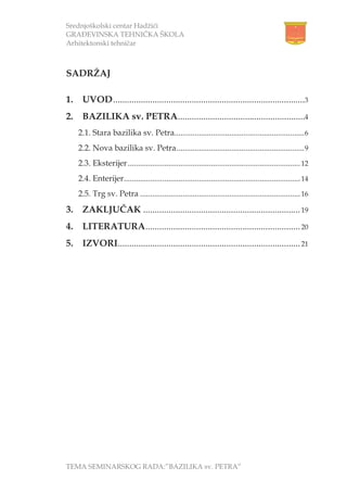 Srednjoškolski centar Hadžići
GRAĐEVINSKA TEHNIČKA ŠKOLA
Arhitektonski tehničar
TEMA SEMINARSKOG RADA:”BAZILIKA sv. PETRA”
SADRŽAJ
1. UVOD...................................................................................3
2. BAZILIKA sv. PETRA.......................................................4
2.1. Stara bazilika sv. Petra................................................................6
2.2. Nova bazilika sv. Petra...............................................................9
2.3. Eksterijer.....................................................................................12
2.4. Enterijer.......................................................................................14
2.5. Trg sv. Petra ...............................................................................16
3. ZAKLJUČAK ....................................................................19
4. LITERATURA...................................................................20
5. IZVORI...............................................................................21
 