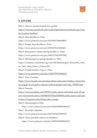 Srednjoškolski centar Hadžići
GRAĐEVINSKA TEHNIČKA ŠKOLA
Arhitektonski tehničar
TEMA SEMINARSKOG RADA:”BAZILIKA sv. PETRA” 22
5. IZVORI
Slika 1. Osnove i presjeci kupole kroz godine
https://ohiostate.pressbooks.pub/exploringarchitectureandlandscape/chap
ter/st-peters-basilica/
Slika 2. Stara Bazilika sv. Petra
https://www.pinterest.com/pin/421438477640660881/
Slika 3. Presjek Stare Bazilike sv. Petra
https://www.pinterest.com/pin/40743571613225660/
Slika 4. Bramanteovo idejno rješenje bazilike sv. Petra
https://www.pinterest.com/pin/436075176433097290/
Slika 5. Michelangelovo rješenje Bazilike sv. Petra
https://commons.wikimedia.org/wiki/File:Michelangelo_Buonarotti,_Plan_
for_New_Saint_Peter's,_Vatican.JPG
Slika 6. Presjek bazilike i Trga sv. Petra
https://www.pinterest.com/pin/115967759132944232/
Slika 7. Ulaz u baziliku
https://www.freepik.com/premium-photo/saint-peter-basilica-vatican-basi
lica-papale-di-san-pietro-vaticano-without-people-rome-italy_7970573.htm
Slika 8. Situacija
https://www.archdaily.com/947915/public-spaces-and-urban-areas-12-squ
ares-viewed-from-above/5f109407b35765e1f700009d-public-spaces-and-urba
n-areas-12-squares-viewed-from-above-image
Slika 9. Michelangelova Pieta
https://www.pinterest.com/pin/691443349053489413/
Slika 7. Berninijev baldahin
https://www.pinterest.com/pin/218776494376976575/
Slika 8. Ukras spiralnih stubova na baldahinu
https://www.pinterest.com/pin/360076932698226472/
 