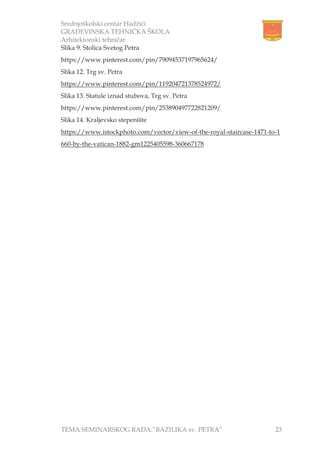 Srednjoškolski centar Hadžići
GRAĐEVINSKA TEHNIČKA ŠKOLA
Arhitektonski tehničar
TEMA SEMINARSKOG RADA:”BAZILIKA sv. PETRA” 23
Slika 9. Stolica Svetog Petra
https://www.pinterest.com/pin/79094537197965624/
Slika 12. Trg sv. Petra
https://www.pinterest.com/pin/119204721378524972/
Slika 13. Statule iznad stubova, Trg sv. Petra
https://www.pinterest.com/pin/253890497722821209/
Slika 14. Kraljevsko stepenište
https://www.istockphoto.com/vector/view-of-the-royal-staircase-1471-to-1
660-by-the-vatican-1882-gm1225405598-360667178
 