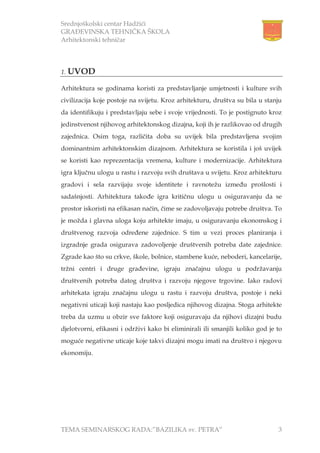 Srednjoškolski centar Hadžići
GRAĐEVINSKA TEHNIČKA ŠKOLA
Arhitektonski tehničar
TEMA SEMINARSKOG RADA:”BAZILIKA sv. PETRA” 3
1. UVOD
Arhitektura se godinama koristi za predstavljanje umjetnosti i kulture svih
civilizacija koje postoje na svijetu. Kroz arhitekturu, društva su bila u stanju
da identifikuju i predstavljaju sebe i svoje vrijednosti. To je postignuto kroz
jedinstvenost njihovog arhitektonskog dizajna, koji ih je razlikovao od drugih
zajednica. Osim toga, različita doba su uvijek bila predstavljena svojim
dominantnim arhitektonskim dizajnom. Arhitektura se koristila i još uvijek
se koristi kao reprezentacija vremena, kulture i modernizacije. Arhitektura
igra ključnu ulogu u rastu i razvoju svih društava u svijetu. Kroz arhitekturu
gradovi i sela razvijaju svoje identitete i ravnotežu između prošlosti i
sadašnjosti. Arhitektura takođe igra kritičnu ulogu u osiguravanju da se
prostor iskoristi na efikasan način, čime se zadovoljavaju potrebe društva. To
je možda i glavna uloga koju arhitekte imaju, u osiguravanju ekonomskog i
društvenog razvoja određene zajednice. S tim u vezi proces planiranja i
izgradnje grada osigurava zadovoljenje društvenih potreba date zajednice.
Zgrade kao što su crkve, škole, bolnice, stambene kuće, neboderi, kancelarije,
tržni centri i druge građevine, igraju značajnu ulogu u podržavanju
društvenih potreba datog društva i razvoju njegove trgovine. Iako radovi
arhitekata igraju značajnu ulogu u rastu i razvoju društva, postoje i neki
negativni uticaji koji nastaju kao posljedica njihovog dizajna. Stoga arhitekte
treba da uzmu u obzir sve faktore koji osiguravaju da njihovi dizajni budu
djelotvorni, efikasni i održivi kako bi eliminirali ili smanjili koliko god je to
moguće negativne uticaje koje takvi dizajni mogu imati na društvo i njegovu
ekonomiju.
 