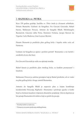 Srednjoškolski centar Hadžići
GRAĐEVINSKA TEHNIČKA ŠKOLA
Arhitektonski tehničar
TEMA SEMINARSKOG RADA:”BAZILIKA sv. PETRA” 4
2. BAZILIKA sv. PETRA
Kroz 150 godina gradnje, bazilika sv. Petra imala je dvanaest arhitekata:
Donato Btamante, Guiliano da Sangalloo, Fra Giovani Giocondo, Rafael
Sanzio, Baldassare Peruzzi, Antonio da Sangallo Mlađi, Michelangelo
Buonarroti, Giacomo della Porta, Dominico Fontana, Jacopo Barozzi da
Vignola, Carlo Maderno, Gian Lorenco Bernini.
Donato Bramante je predložio plan grčkog križa i kupolu nešto veću od
Panteona.
Guiliano da Sangalloo je ojačao i proširio peristil1 Bramantea u niz lučnih i
uređenih otvora oko baze.
Fra Giovani Giocondo je radio na ojačanju temelja.
Rafael Sanzio je predložio plan rimskog križa, sa kratkim pronaosom2 i
fasadom.
Baldassare Peruzzi je zadržao promjene koje je Rafael predložio, ali se vratio
na plan grčkog križa i druge zamisli Bramantea.
Antonio da Sangallo Mlađi je napravio plan u kojem kombinuje
karakteristike Peruzzija, Raphaela i Bramantea i proširuje zgradu u kratki
brod sa širokom fasadom i trijemom dinamične projekcije. Glavni doprinos je
bio jačanje Bramanteovih stubova koji su počeli da pucaju.
1 Peristil je hodnik sa stubovima.
2 Pronaos je otvoreno predvorje antičkog hrama.
 