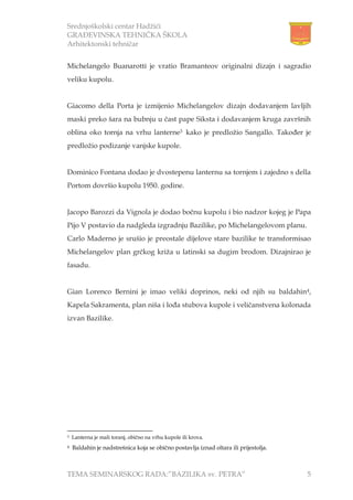 Srednjoškolski centar Hadžići
GRAĐEVINSKA TEHNIČKA ŠKOLA
Arhitektonski tehničar
TEMA SEMINARSKOG RADA:”BAZILIKA sv. PETRA” 5
Michelangelo Buanarotti je vratio Bramanteov originalni dizajn i sagradio
veliku kupolu.
Giacomo della Porta je izmijenio Michelangelov dizajn dodavanjem lavljih
maski preko šara na bubnju u čast pape Siksta i dodavanjem kruga završnih
oblina oko tornja na vrhu lanterne3 kako je predložio Sangallo. Također je
predložio podizanje vanjske kupole.
Dominico Fontana dodao je dvostepenu lanternu sa tornjem i zajedno s della
Portom dovršio kupolu 1950. godine.
Jacopo Barozzi da Vignola je dodao bočnu kupolu i bio nadzor kojeg je Papa
Pijo V postavio da nadgleda izgradnju Bazilike, po Michelangelovom planu.
Carlo Maderno je srušio je preostale dijelove stare bazilike te transformisao
Michelangelov plan grčkog križa u latinski sa dugim brodom. Dizajnirao je
fasadu.
Gian Lorenco Bernini je imao veliki doprinos, neki od njih su baldahin4,
Kapela Sakramenta, plan niša i lođa stubova kupole i veličanstvena kolonada
izvan Bazilike.
3 Lanterna je mali toranj, obično na vrhu kupole ili krova.
4 Baldahin je nadstrešnica koja se obično postavlja iznad oltara ili prijestolja.
 