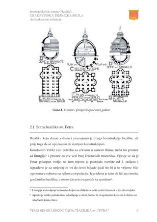 Srednjoškolski centar Hadžići
GRAĐEVINSKA TEHNIČKA ŠKOLA
Arhitektonski tehničar
TEMA SEMINARSKOG RADA:”BAZILIKA sv. PETRA” 6
2.1. Stara bazilika sv. Petra
Baziliku koju danas vidimo i poznajemo je druga konstrukcija bazilike, ali
prije toga da se upoznamo da starijom konstrukcijom.
Konstantin Veliki vidi potrebu za crkvom u samom Rimu, treba im prostor
za liturgiju5 i prostor za sve veći broj kršćanskih mučenika. Vjeruje se da je
Petar pokopan ovdje, na tom mjestu je postojalo svetište od 2. stoljeća i
izgrađeno je za smještaj za tri do četiri hiljade ljudi što bi u to vrijeme bilo
ogromno u odnosu na njihovu populaciju. Izgrađena je tako da liči na rimsku
građansku baziliku, u osnovi je pravougaonik sa apsidom6.
5 Liturgija je slavljenje božanstva kojim se obilježava neki važan trenutak u životu čovjeka.
6 Apsida je veliko polukružno udubljenje u crkvi, lučno ili s kupolastim krovom i obično na
istočnom kraju crkve.
Slika 1. Osnove i presjeci kupole kroz godine
 