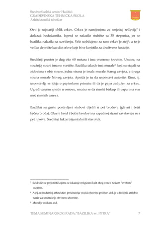 Srednjoškolski centar Hadžići
GRAĐEVINSKA TEHNIČKA ŠKOLA
Arhitektonski tehničar
TEMA SEMINARSKOG RADA:”BAZILIKA sv. PETRA” 7
Ovo je najstariji oblik crkve. Crkva je namijenjena za smještaj relikvija7 i
dolazak hodočasnika. Ispred se nalazilo stubište sa 35 stepenica, jer se
bazilika nalazila na uzvišenju. Vrlo uobičajeno za rane crkve je atrij8, a to je
veliko dvorište kao dio crkve koje bi se koristilo za društvene funkcije.
Središnji prostor je dug oko 60 metara i ima otvoreno krovište. Unutra, na
stražnjoj strani imamo svetište. Bazilika takođe ima murale9 koji su stajali na
zidovima s obje strane, jedna strana je imala murale Starog zavjeta, a druga
strana murale Novog zavjeta. Apsida je tu da uspostavi autoritet Rima, tj.
uspostavlja se ideja o papinskom primatu ili da je papa zadužen za crkvu.
Ugrađivanjem apside u osnovu, smatra se da rimski biskup ili papa ima svu
moć rimskih careva.
Baziliku su gusto postavljeni stubovi dijelili u pet brodova (glavni i četri
bočna broda). Glavni brod i bočni brodovi na zapadnoj strani završavaju se s
pet lukova. Središnji luk je trijumfalni ili slavoluk.
7 Relikvije su predmeti kojima se iskazuje religiozni kult zbog veze s nekom “svetom”
osobom.
8 Atrij, u modernoj arhitekturi predstavlja visoki otvoreni prostor, dok je u historiji atrij bio
naziv za unutrašnje otvoreno dvorište.
9 Mural je oslikani zid.
 