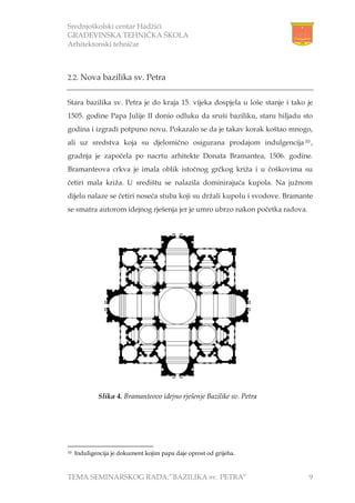 Srednjoškolski centar Hadžići
GRAĐEVINSKA TEHNIČKA ŠKOLA
Arhitektonski tehničar
TEMA SEMINARSKOG RADA:”BAZILIKA sv. PETRA” 9
2.2. Nova bazilika sv. Petra
Stara bazilika sv. Petra je do kraja 15. vijeka dospjela u loše stanje i tako je
1505. godine Papa Julije II donio odluku da sruši baziliku, staru hiljadu sto
godina i izgradi potpuno novu. Pokazalo se da je takav korak koštao mnogo,
ali uz sredstva koja su djelomično osigurana prodajom indulgencija 10 ,
gradnja je započela po nacrtu arhitekte Donata Bramantea, 1506. godine.
Bramanteova crkva je imala oblik istočnog grčkog križa i u čoškovima su
četiri mala križa. U središtu se nalazila dominirajuća kupola. Na južnom
dijelu nalaze se četiri noseća stuba koji su držali kupolu i svodove. Bramante
se smatra autorom idejnog rješenja jer je umro ubrzo nakon početka radova.
10 Induligencija je dokument kojim papa daje oprost od grijeha.
Slika 4. Bramanteovo idejno rješenje Bazilike sv. Petra
 