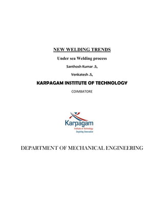 NEW WELDING TRENDS
           Under sea Welding process
               Santhosh Kumar .S,

                  Venkatesh .S,

    KARPAGAM INSTITUTE OF TECHNOLOGY
                  COIMBATORE




DEPARTMENT OF MECHANICAL ENGINEERING
 