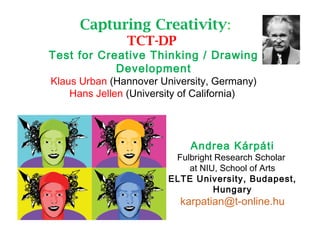 Capturing Creativity:
TCT-DP
Test for Creative Thinking / Drawing
Development
Klaus Urban (Hannover University, Germany)
Hans Jellen (University of California)
Andrea Kárpáti
Fulbright Research Scholar
at NIU, School of Arts
ELTE University, Budapest,
Hungary
karpatian@t-online.hu
 