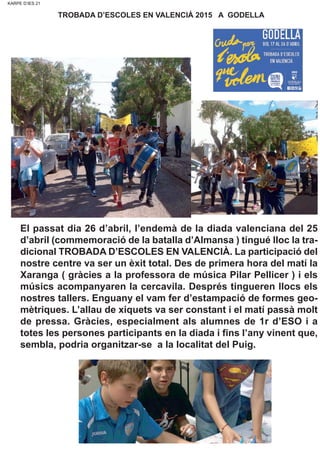 KARPE D’IES 21KARPE D’IES 21
TROBADA D’ESCOLES EN VALENCIÀ 2015 A GODELLA
El passat dia 26 d’abril, l’endemà de la diada valenciana del 25
d’abril (commemoració de la batalla d’Almansa ) tingué lloc la tra-
dicional TROBADA D’ESCOLES EN VALENCIÀ. La participació del
nostre centre va ser un èxit total. Des de primera hora del matí la
Xaranga ( gràcies a la professora de música Pilar Pellicer ) i els
músics acompanyaren la cercavila. Després tingueren llocs els
nostres tallers. Enguany el vam fer d’estampació de formes geo-
mètriques. L’allau de xiquets va ser constant i el matí passà molt
de pressa. Gràcies, especialment als alumnes de 1r d’ESO i a
totes les persones participants en la diada i fins l’any vinent que,
sembla, podria organitzar-se a la localitat del Puig.
 