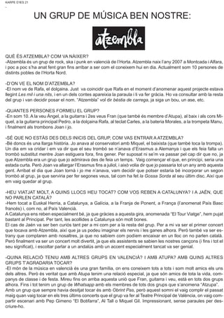 KARPE D’IES 21
-
QUÈ ÉS ATZEMBLA? COM VA NÀIXER?
-Atzembla és un grup de rock, ska i punk en valencià de l’Horta. Atzembla naix l’any 2007 a Montcada i Alfara,
i poc a poc s’ha anat fent gran fins arribar a ser com el coneixem hui en dia. Actualment som 10 persones de
distints pobles de l’Horta Nord.
-D’ON VE EL NOM D’ATZEMBLA?
-El nom ve de Rafa, el dolçaina. Just va coincidir que Rafa en el moment d’anomenar aquest projecte estava
llegint Les mil i una nits, i en un dels contes apareixia la paraula i li va fer gràcia. Ho va consultar amb la resta
del grup i van decidir posar el nom. “Atzembla” vol dir bèstia de carrega, ja siga un bou, un ase, etc.
-QUANTES PERSONES FORMEU EL GRUP?
-En som 10. A la veu Àngel, a la guitarra i 2es veus Fran (que també és membre d’Atupa), al baix i als cors Mi-
quel, a la guitarra principal Pedro, a la dolçaina Rafa, al teclat Carles, a la bateria Morales, a la trompeta Manu,
i finalment als trombons Joan i jo.
-SÉ QUE NO ESTÀS DES DELS INICIS DEL GRUP, COM VAS ENTRAR A ATZEMBLA?
-Bé doncs és una llarga història. Jo anava al conservatori amb Miquel, el baixista (que també toca la trompa).
Un dia em va cridar i em va dir que el seu trombó se n’anava d’Erasmus a Alemanya i que els feia falta un
trombó substitut mentre Joan estiguera fora, fins gener. Per suposat ni se’m va passar pel cap dir que no, ja
que Atzembla era un grup que jo admirava des de feia un temps. Vaig començar el que, en principi, seria una
estada curta. Però Joan va allargar l’Erasmus fins a juliol, i això volia dir que jo passaria tot un any amb aquesta
gent. Arribat el dia que Joan tornà i jo me n’anava, vam decidir que potser estaria bé incorporar un segon
trombó al grup, ja que serviria per fer segones veus, tal com ha fet la Gossa Sorda al seu últim disc. Així que
em vaig quedar al grup.
-HEU VIATJAT MOLT, A QUINS LLOCS HEU TOCAT? COM VOS REBEN A CATALUNYA? I A JAÉN, QUE
NO PARLEN CATALÀ?
-Hem tocat a Euskal Herria, a Catalunya, a Galícia, a la Franja de Ponent, a França (l’anomenat País Basc
francés) i, com no, al País Valencià.
A Catalunya ens reben especialment bé, ja que gràcies a aquesta gira, anomenada “El Tour Viatge”, hem pujat
bastant al Principat. Per tant, les acollides a Catalunya són molt bones.
El cas de Jaén va ser ben curiós tant per a mi com per a la resta del grup. Per a mi va ser el primer concert
que tocava amb Atzembla, així que ja us podeu imaginar els nervis i les ganes alhora. Però també va ser es-
trany que comptaren amb nosaltres, ja que no sabíem com podíem encaixar en un lloc on no parlen català.
Però finalment va ser un concert molt divertit, ja que els assistents se sabien les nostres cançons (i fins i tot el
seu significat), i escoltar parlar a un andalús amb un accent especialment tancat va ser genial.
-QUINA RELACIÓ TENIU AMB ALTRES GRUPS EN VALENCIÀ? I AMB ATUPA? AMB QUINS ALTRES
GRUPS T’AGRADARIA TOCAR?
-El món de la música en valencià és una gran família, on ens coneixem tots a tots i som molt amics els uns
dels altres. Però és veritat que amb Atupa tenim una relació especial, ja que són amics de tota la vida, com-
panys de classe i de festa. Mireu fins on arriba aquesta unió que Fran, guitarra i veu, està en tots dos grups
alhora. Fins i tot tenim un grup de Whatsapp amb els membres de tots dos grups que s’anomena “Atzupa”.
Amb un grup que sempre havia desitjat tocar és amb Obrint Pas, però aquest somni el vaig complir el passat
maig quan vaig tocar en els tres últims concerts que el grup va fer al Teatre Principal de València, on vaig com-
partir escenari amb Pep Gimeno “El Botifarra”, Al Tall o Miquel Gil. Impressionant, sense paraules per des-
criure-ho.
UN GRUP DE MÚSICA BEN NOSTRE:
 
