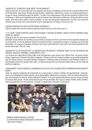 KARPE D’IES 21
-QUIN ÉS EL CONCERT QUE MÉS T’HA AGRADAT?
-Estic entre dos. El novembre de l’any passat vam tocar a Vinalesa al concert de comiat d’Obrint Pas
a l’Horta Nord. Vam tocar Orxata Sound System, Atzembla i Obrint Pas. Va ser un concert molt bonic,
ja que hi havia moltíssima gent de públic, i a més m’ho vaig passar molt bé als concerts d’Obrint Pas
i d’Orxata. L’altre que m’agradà molt va ser el concert que vam tocar a Albuixec. El fet de tocar al meu
poble, amb els meus amics i veïns al públic, va ser una sensació espectacular. A més, era el primer
concert que no feia com a provisional (com li agradava dir a Pedro), sinó com a fix.
-QUINS PROJECTES DE FUTUR TENIU EN MENT?
-Doncs estem fent noves cançons perquè volem traure un CD l’any que ve.
-I TU QUÈ? COM PORTES AIXÒ D’ESTUDIAR I TOCAR ALHORA? QUIN FUTUR PENSES QUE
TENS AL GRUP?
Al grup ja sóc fix, així que ací estarem fins al final.
Estudiar i tocar alhora es fa difícil, ja que molts concerts són fora i per tant m’he de perdre classes de
la universitat; o li he de dedicar hores a estudiar trombó, a estudiar la carrera, a assajar en la banda
del poble i en el grup (m’acabe d’adonar que estic molt enfeinat). Però amb una bona distribució del
temps dóna per a fer tot i més.
-QUINA ÉS LA SITUACIÓ DE LA MÚSICA EN VALENCIÀ? PENSES QUE HI HA UN BOOM DE
GRUPS, DISCOS, PREMIS, CONCERTS, ETC?
-La música en valencià es troba millor que mai gràcies a que grups com Obrint Pas, La gossa sorda,
Atupa, Aspencat o Orxata l’han feta coneguda. Pense que hi ha un boom positiu, ja que està permetent
que la nostra cultura i la nostra llengua cresquen. Festivals com el Festivern o el Feslloch (100% re-
comanable anar) han ajudat molt a açò, i també associacions com Escola Valenciana o Acció Cultural
del País Valencià.
-FINALMENT, QUIN CONSELL DONARIES ALS XICS I LES XIQUES QUE COMENCEN EN AQUEST
MÓN?
-Que no tinguen vergonya de presentar-se a concursos o d’anar a parlar als ajuntaments i associa-
cions. Per desgràcia l’actual govern de la Generalitat Valenciana no ajuda, més bé intenta dinamitar,
així com tampoc ho feia la nostra televisió Canal 9. Fins que aquest panorama canvie el que compta
és l’acció dels grups i de les associacions per fer-se escoltar. Així que ja sabeu! Parleu amb l’institut,
amb l’ajuntament o en els ateneus i casals i a organitzar concerts i concursos!
MIREIA SARAGOSSÀ 2n ESOB
( L’entrevistat és Sergi Saragossà, exalumne
del nostre institut ).
 