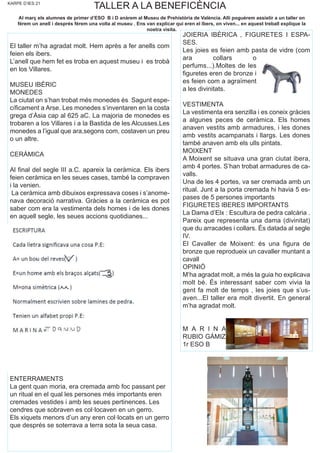 KARPE D’IES 21
TALLER A LA BENEFICÈNCIA
El taller m’ha agradat molt. Hem après a fer anells com
feien els ibers.
L’anell que hem fet es troba en aquest museu i es trobà
en los Villares.
MUSEU IBÈRIC
MONEDES
La ciutat on s’han trobat més monedes és Sagunt espe-
cíficament a Arse. Les monedes s’inventaren en la costa
grega d’Àsia cap al 625 aC. La majoria de monedes es
trobaren a los Villares i a la Bastida de les Alcusses.Les
monedes a l’igual que ara,segons com, costaven un preu
o un altre.
CERÀMICA
Al final del segle III a.C. apareix la ceràmica. Els ibers
feien ceràmica en les seues cases, també la compraven
i la venien.
La ceràmica amb dibuixos expressava coses i s’anome-
nava decoració narrativa. Gràcies a la ceràmica es pot
saber com era la vestimenta dels homes i de les dones
en aquell segle, les seues accions quotidianes...
ENTERRAMENTS
La gent quan moria, era cremada amb foc passant per
un ritual en el qual les persones més importants eren
cremades vestides i amb les seues pertinences. Les
cendres que sobraven es col·locaven en un gerro.
Els xiquets menors d’un any eren col·locats en un gerro
que després se soterrava a terra sota la seua casa.
JOIERIA IBÈRICA , FIGURETES I ESPA-
SES.
Les joies es feien amb pasta de vidre (com
ara collars o
perfums...).Moltes de les
figuretes eren de bronze i
es feien com a agraïment
a les divinitats.
VESTIMENTA
La vestimenta era senzilla i es coneix gràcies
a algunes peces de ceràmica. Els homes
anaven vestits amb armadures, i les dones
amb vestits acampanats i llargs. Les dones
també anaven amb els ulls pintats.
MOIXENT
A Moixent se situava una gran ciutat ibera,
amb 4 portes. S’han trobat armadures de ca-
valls.
Una de les 4 portes, va ser cremada amb un
ritual. Junt a la porta cremada hi havia 5 es-
pases de 5 persones importants
FIGURETES IBERES IMPORTANTS
La Dama d’Elx : Escultura de pedra calcària .
Pareix que representa una dama (divinitat)
que du arracades i collars. És datada al segle
IV.
El Cavaller de Moixent: és una figura de
bronze que reprodueix un cavaller muntant a
cavall
OPINIÓ
M’ha agradat molt, a més la guia ho explicava
molt bé. És interessant saber com vivia la
gent fa molt de temps , les joies que s’us-
aven...El taller era molt divertit. En general
m’ha agradat molt.
M A R I N A
RUBIO GÁMIZ
1r ESO B
Al març els alumnes de primer d’ESO B i D anàrem al Museu de Prehistòria de València. Allí poguérem assistir a un taller on
férem un anell i després férem una volta al museu . Ens van explicar qui eren el Ibers, on viven... en aquest treball explique la
nostra visita.
 