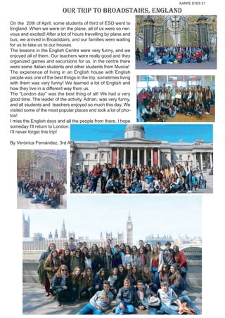 KARPE D’IES 21
OUR TRIP TO BROADSTAIRS, ENGLAND
On the 20th of April, some students of third of ESO went to
England. When we were on the plane, all of us were so ner-
vous and excited! After a lot of hours travelling by plane and
bus, we arrived in Broadstairs, and our families were waiting
for us to take us to our houses.
The lessons in the English Centre were very funny, and we
enjoyed all of them. Our teachers were really good and they
organized games and excursions for us. In the centre there
were some Italian students and other students from Murcia!
The experience of living in an English house with English
people was one of the best things in the trip, sometimes living
with them was very funny! We learned a lot of English and
how they live in a different way from us.
The "London day" was the best thing of all! We had a very
good time. The leader of the activity, Adrian, was very funny,
and all students and teachers enjoyed so much this day. We
visited some of the most popular places and took a lot of pho-
tos!
I miss the English days and all the people from there. I hope
someday I'll return to London.
I'll never forget this trip!
By Verónica Fernández, 3rd A
 