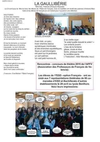KARPE D’IES 21
LA GAULLIBÉRIE
RÉCITAL: Poèmes d'Antonio Machado
Le 23 avril pour la fête du livre, les élèves de 1ºBatx de Français, Grec et Castillan ont récité des poèmes d’Antonio Mac-
hado et les élèves de français en ont traduit pour l’occasion une sélection.
SOLITUDES.
Je rêve des chemins
de l'après-midi. Des collines
dorées, des verts sapins,
des poussiéreux chênes!...
Où cette route ira?
Je chante, voyageur
sur la route tout au long du sentier...
Le soleil se couche.
Au coeur j'avais
l'épine d'une passion;
J'ai réussi à l'arracher un jour
Je ne sens plus mon coeur.
Et tout le domaine un moment
devient silencieux et sombre,
maussade. Le vent s'écoute
dans les peupliers de la rivière.
La soirée devient sombre,
et la route qui serpente
et blanchit faiblement,
se trouble et disparaît.
Mon chant gémit à nouveau:
« Aigüe épine dorée
qui pourrait te sentir
dans mon coeur enfoncée»
(Traduction: Eva Bolivar 1ºBatx Français)
Rencontres - concours de théâtre 2015 de l’APFV
(Association des Professeurs de Français de Va-
lencia):
Les élèves de 1ºESO –option Français– ont as-
sisté aux 7 représentations théâtrales de 80 ca-
marades d’ESO et Bachillerato d’autres
établissements le 29 avril au lycée Benlliure.
Voici leurs impressions:
SOLEIL D’HIVER
Il est midi, un parc,
hiver chemins blancs
symétriques monticules
et des branches squelettiques.
Sous un pot d'orangers
est peint sur la jardinière
un vert palmier.
Un vieil petit homme dit,
à sa vieille-cape :
“le soleil quelle beauté le soleil ! »
Les enfants jouent.
L'eau de la fontaine
glisse, coule et rêve
lèche, presque muette
la verdâtre pierre.
( Traduction : Aitor Mansilla,1rBatx)
 