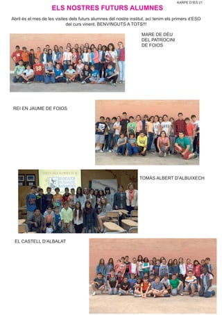 KARPE D’IES 21
EL CASTELL D’ALBALAT
TOMÀS ALBERT D’ALBUIXECH
REI EN JAUME DE FOIOS
MARE DE DÉU
DEL PATROCINI
DE FOIOS
ELS NOSTRES FUTURS ALUMNES
Abril és el mes de les visites dels futurs alumnes del nostre institut, ací tenim els primers d’ESO
del curs vinent. BENVINGUTS A TOTS!!!
 