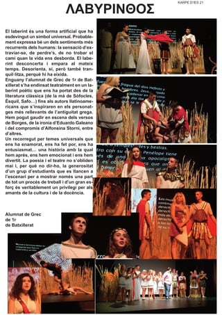 KARPE D’IES 21
ΛΑΒΥΡΙΝΘΟΣ
El laberint és una forma artificial que ha
esdevingut un símbol universal. Probable-
ment expressa bé un dels sentiments més
recurrents dels humans: la sensació d’ex-
traviar-se, de perdre’s, de no trobar el
camí quan la vida ens desborda. El labe-
rint desconcerta i empara al mateix
temps. Desorienta, sí, però també tran-
quil·litza, perquè hi ha eixida.
Enguany l’alumnat de Grec de 1r de Bat-
xillerat s’ha endinsat teatralment en un la-
berint poètic que ens ha portat des de la
literatura clàssica (de la mà de Sòfocles,
Èsquil, Safo…) fins als autors llatinoame-
ricans que s’inspiraren en els personat-
ges més rellevants de l’antiguitat grega.
Hem pogut gaudir en escena dels versos
de Borges, de la ironia d’Eduardo Galeano
i del compromís d’Alfonsina Storni, entre
d’altres.
Un recorregut per temes universals que
ens ha enamorat, ens ha fet por, ens ha
entusiasmat… una història amb la qual
hem aprés, ens hem emocionat i ens hem
divertit. La poesia i el teatre no s’obliden
mai i, per què no dir-ho, la generositat
d’un grup d’estudiants que es llancen a
l’escenari per a mostrar només una part
de tot un procés de treball i d’un gran es-
forç és veritablement un privilegi per als
amants de la cultura i de la docència.
Alumnat de Grec
de 1r
de Batxillerat
 