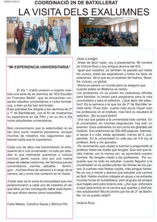 KARPE D’IES 21
COORDINACIÓ 2N DE BATXILLERAT
“MI EXPERIENCIA UNIVERSITARIA”
El día 1 d’abril vinieron a nuestro insti-
tuto una serie de ex alumnos de “IES Escultor
en Francesc Badia”, que se encuentran cur-
sando estudios universitarios o ciclos formati-
vos, o bien ya los han terminado.
Esta actividad fue dirigida a los alumnos de 2º
y 1º de Bachillerato, con el fin de mostrarnos
su experiencia en las PAU y en su día a día
como estudiantes universitarios.
Nos concienciaron que la selectividad no es
tan dura como nosotros pensamos, aunque
muchos de nosotros nos seguiremos ago-
biando hasta que la superemos.
Cada uno de ellos nos transmitieron el entu-
siasmo de ir a la universidad, no solo por estu-
diar lo que realmente queremos o incluso
conocer gente nueva, sino por una nueva
etapa de salidas nocturnas, los famosos jueves
universitarios…viernes…sábados… domin-
gos…muchos fines de semana a lo largo de la
carrera, tal y como nos contaron en la charla.
A todo esto se le suma la tranquilidad que nos
proporcionaron a cada uno de nosotros al ver
que ellos ya han conseguido saltar esas barre-
ras que ahora vemos como imposibles.
Celia Maeso, Carolina Sayas y Mónica Pla.
LA VISITA DELS EXALUMNES
¡Hola a tod@s!
Antes de decir nada, voy a presentarme. Mi nombre
es Victoria Ruiz y soy antigua alumna del IES.
Igual que vosotros, yo también he pasado por todos
los cursos, todas las asignaturas y todos los tipos de
exámenes. Sé lo que es un examen de historia, filoso-
fía; incluso, un global.
Ahora os parece un mundo pero os aseguro que
cuando estéis en Mallorca os reiréis.
Los profesores no os ponen los exámenes difíciles
para fastidiar, lo hacen para prepararos para la vida
universitaria y para el selectivo. ¿Qué decir del selec-
tivo? Es la semana a la que los de 2º de Bachiller te-
méis tanto. Pues bien, cuanto más duros hayan sido
los profesores en el instituto, más fácil os resultará el
selectivo. ¡No es para tanto!!
Una vez que pasáis a la universidad todo cambia. En
la universidad, en muchas asignaturas, hay sólo un
examen. Esos exámenes no son como los globales del
instituto. Son exámenes de 300-400 páginas. Además,
si sacas 5 o más, estás aprobado; menos de 5, sus-
pendido. En la universidad no vale eso de 4.9 voy al
profesor, lloro y me aprueba.
Os recomiendo que vayáis a tutorías a preguntarle al
profesor todas las dudas que tengáis. Que vea que te-
néis interés; por lo menos así, se aprenderá vuestro
nombre. No tengáis miedo a los profesores. Por su-
puesto que no todo es estudiar, cuando lleguéis a la
universidad no os podéis perder las fiestas de los jue-
ves. A cuantas más fiestas vayáis, más amigos haréis.
No os voy a mentir y deciros que estudiar una carrera
es fácil. Haréis muchos trabajos en grupo y os echaréis
muchas horas en la biblioteca; pero el grupo de amigos
que hagáis será para toda la vida. ¡¡Así que, esforzaos
a tope para entrar en la carrera que queréis y disfruta-
réis estudiando!! Mucho ánimo par los de 2º de Bachi-
ller, no os queda nada!!!
Victoria Ruíz.
 