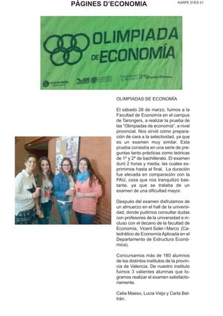 KARPE D’IES 21
OLIMPIADAS DE ECONOMÍA
El sábado 28 de marzo, fuimos a la
Facultad de Economía en el campus
de Tarongers, a realizar la prueba de
las “Olimpiadas de economía”, a nivel
provincial. Nos sirvió como prepara-
ción de cara a la selectividad, ya que
es un examen muy similar. Esta
prueba consistía en una serie de pre-
guntas tanto prácticas como teóricas
de 1º y 2º de bachillerato. El examen
duró 2 horas y media, las cuales ex-
primimos hasta el final. La duración
fue elevada en comparación con la
PAU, cosa que nos tranquilizó bas-
tante, ya que se trataba de un
examen de una dificultad mayor.
Después del examen disfrutamos de
un almuerzo en el hall de la universi-
dad, donde pudimos consultar dudas
con profesores de la universidad e in-
cluso con el decano de la facultad de
Economía, Vicent Soler i Marco (Ca-
tedrático de Economía Aplicada en el
Departamento de Estructura Econó-
mica).
Concursamos más de 180 alumnos
de los distintos institutos de la provin-
cia de Valencia. De nuestro instituto
fuimos 3 valientes alumnas que lo-
gramos realizar el examen satisfacto-
riamente.
Celia Maeso, Lucia Viejo y Carla Bel-
trán.
PÀGINES D’ECONOMIA
 