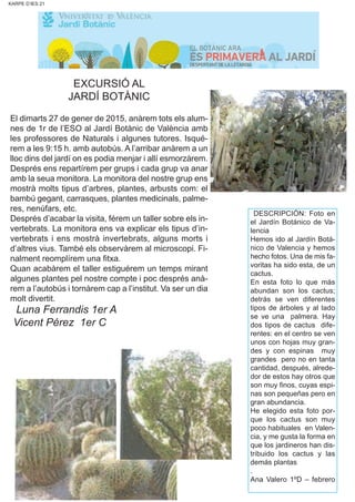KARPE D’IES 21
EXCURSIÓ AL
JARDÍ BOTÀNIC
El dimarts 27 de gener de 2015, anàrem tots els alum-
nes de 1r de l’ESO al Jardí Botànic de València amb
les professores de Naturals i algunes tutores. Isqué-
rem a les 9:15 h. amb autobús. A l’arribar anàrem a un
lloc dins del jardí on es podia menjar i allí esmorzàrem.
Després ens repartírem per grups i cada grup va anar
amb la seua monitora. La monitora del nostre grup ens
mostrà molts tipus d’arbres, plantes, arbusts com: el
bambú gegant, carrasques, plantes medicinals, palme-
res, nenúfars, etc.
Després d’acabar la visita, férem un taller sobre els in-
vertebrats. La monitora ens va explicar els tipus d’in-
vertebrats i ens mostrà invertebrats, alguns morts i
d’altres vius. També els observàrem al microscopi. Fi-
nalment reomplírem una fitxa.
Quan acabàrem el taller estiguérem un temps mirant
algunes plantes pel nostre compte i poc després anà-
rem a l’autobús i tornàrem cap a l’institut. Va ser un dia
molt divertit.
Luna Ferrandis 1er A
Vicent Pérez 1er C
DESCRIPCIÓN: Foto en
el Jardín Botánico de Va-
lencia
Hemos ido al Jardín Botá-
nico de Valencia y hemos
hecho fotos. Una de mis fa-
voritas ha sido esta, de un
cactus.
En esta foto lo que más
abundan son los cactus;
detrás se ven diferentes
tipos de árboles y al lado
se ve una palmera. Hay
dos tipos de cactus dife-
rentes: en el centro se ven
unos con hojas muy gran-
des y con espinas muy
grandes pero no en tanta
cantidad, después, alrede-
dor de estos hay otros que
son muy finos, cuyas espi-
nas son pequeñas pero en
gran abundancia.
He elegido esta foto por-
que los cactus son muy
poco habituales en Valen-
cia, y me gusta la forma en
que los jardineros han dis-
tribuido los cactus y las
demás plantas
.
Ana Valero 1ºD – febrero
 