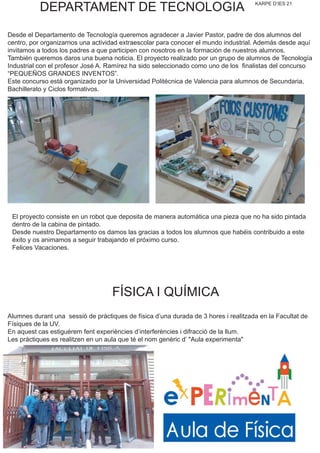 KARPE D’IES 21
DEPARTAMENT DE TECNOLOGIA
Desde el Departamento de Tecnología queremos agradecer a Javier Pastor, padre de dos alumnos del
centro, por organizarnos una actividad extraescolar para conocer el mundo industrial. Además desde aquí
invitamos a todos los padres a que participen con nosotros en la formación de nuestros alumnos.
También queremos daros una buena noticia. El proyecto realizado por un grupo de alumnos de Tecnología
Industrial con el profesor José A. Ramírez ha sido seleccionado como uno de los finalistas del concurso
“PEQUEÑOS GRANDES INVENTOS”.
Este concurso está organizado por la Universidad Politécnica de Valencia para alumnos de Secundaria,
Bachillerato y Ciclos formativos.
Alumnes durant una sessió de pràctiques de física d’una durada de 3 hores i realitzada en la Facultat de
Físiques de la UV.
En aquest cas estiguérem fent experiències d’interferències i difracció de la llum.
Les pràctiques es realitzen en un aula que té el nom genèric d’ "Aula experimenta"
El proyecto consiste en un robot que deposita de manera automática una pieza que no ha sido pintada
dentro de la cabina de pintado.
Desde nuestro Departamento os damos las gracias a todos los alumnos que habéis contribuido a este
éxito y os animamos a seguir trabajando el próximo curso.
Felices Vacaciones.
FÍSICA I QUÍMICA
 