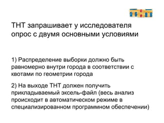 ТНТ запрашивает у исследователя опрос с двумя основными условиями 1) Распределение выборки должно быть  равномерно внутри города в соответствии с квотами по геометрии города  2) На выходе ТНТ должен получить прикладываемый эксель - файл (весь анализ происходит в автоматическом режиме в специализированном программном обеспечении)‏ 