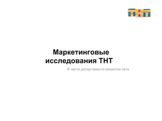 Маркетинговые исследования ТНТ   В части департамента развития сети 