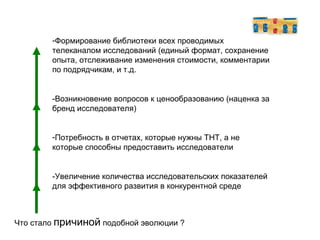 Что стало  причиной  подобной эволюции ? Формирование библиотеки всех проводимых телеканалом исследований (единый формат, сохранение опыта, отслеживание изменения стоимости, комментарии по подрядчикам, и т.д. -Возникновение вопросов к ценообразованию (наценка за бренд исследователя)‏ Потребность в отчетах, которые нужны ТНТ, а не которые способны предоставить исследователи -Увеличение количества исследовательских показателей для эффективного развития в конкурентной среде 