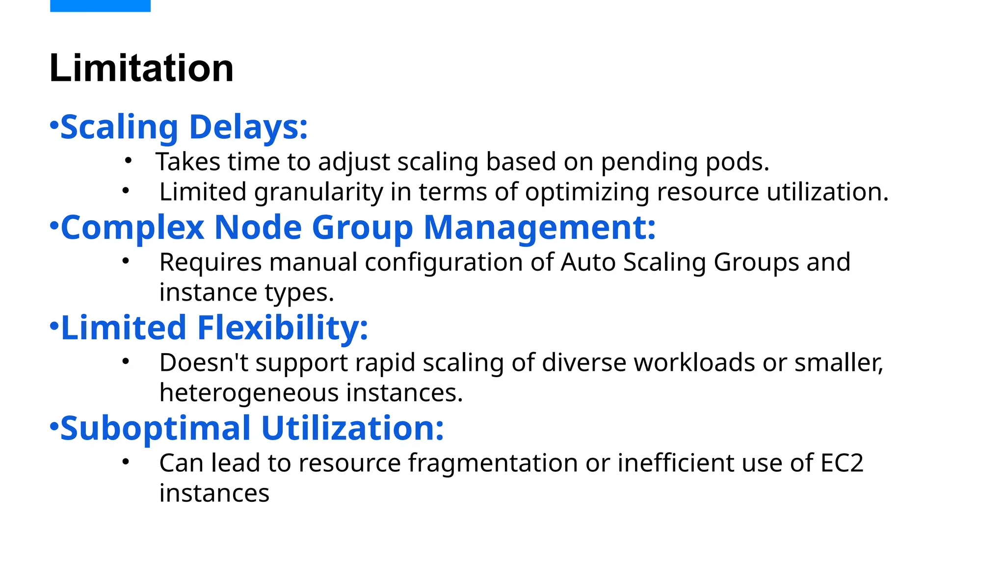 •Scaling Delays:
• Takes time to adjust scaling based on pending pods.
• Limited granularity in terms of optimizing resource utilization.
•Complex Node Group Management:
• Requires manual configuration of Auto Scaling Groups and
instance types.
•Limited Flexibility:
• Doesn't support rapid scaling of diverse workloads or smaller,
heterogeneous instances.
•Suboptimal Utilization:
• Can lead to resource fragmentation or inefficient use of EC2
instances
Limitation
 