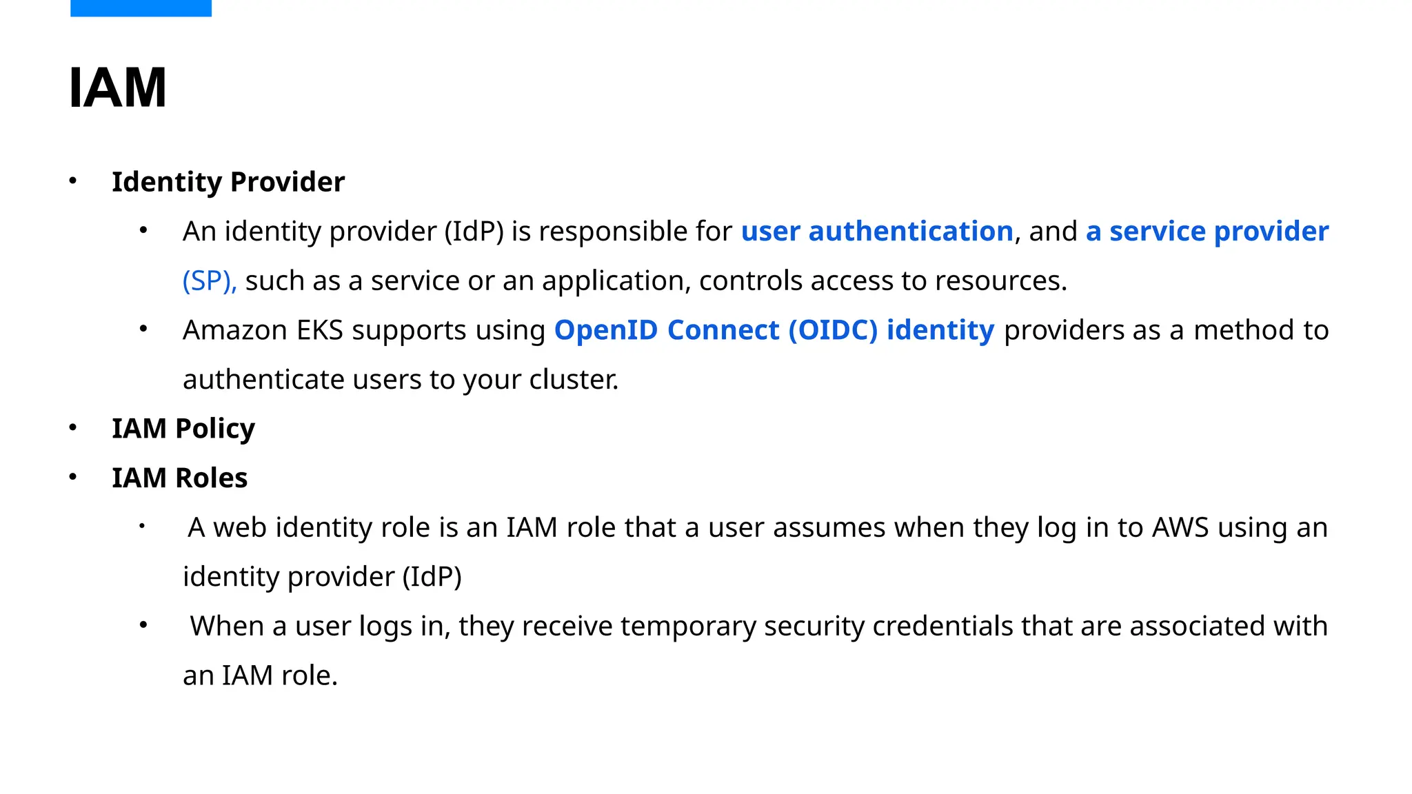 • Identity Provider
• An identity provider (IdP) is responsible for user authentication, and a service provider
(SP), such as a service or an application, controls access to resources.
• Amazon EKS supports using OpenID Connect (OIDC) identity providers as a method to
authenticate users to your cluster.
• IAM Policy
• IAM Roles
• A web identity role is an IAM role that a user assumes when they log in to AWS using an
identity provider (IdP)
• When a user logs in, they receive temporary security credentials that are associated with
an IAM role.
IAM
 