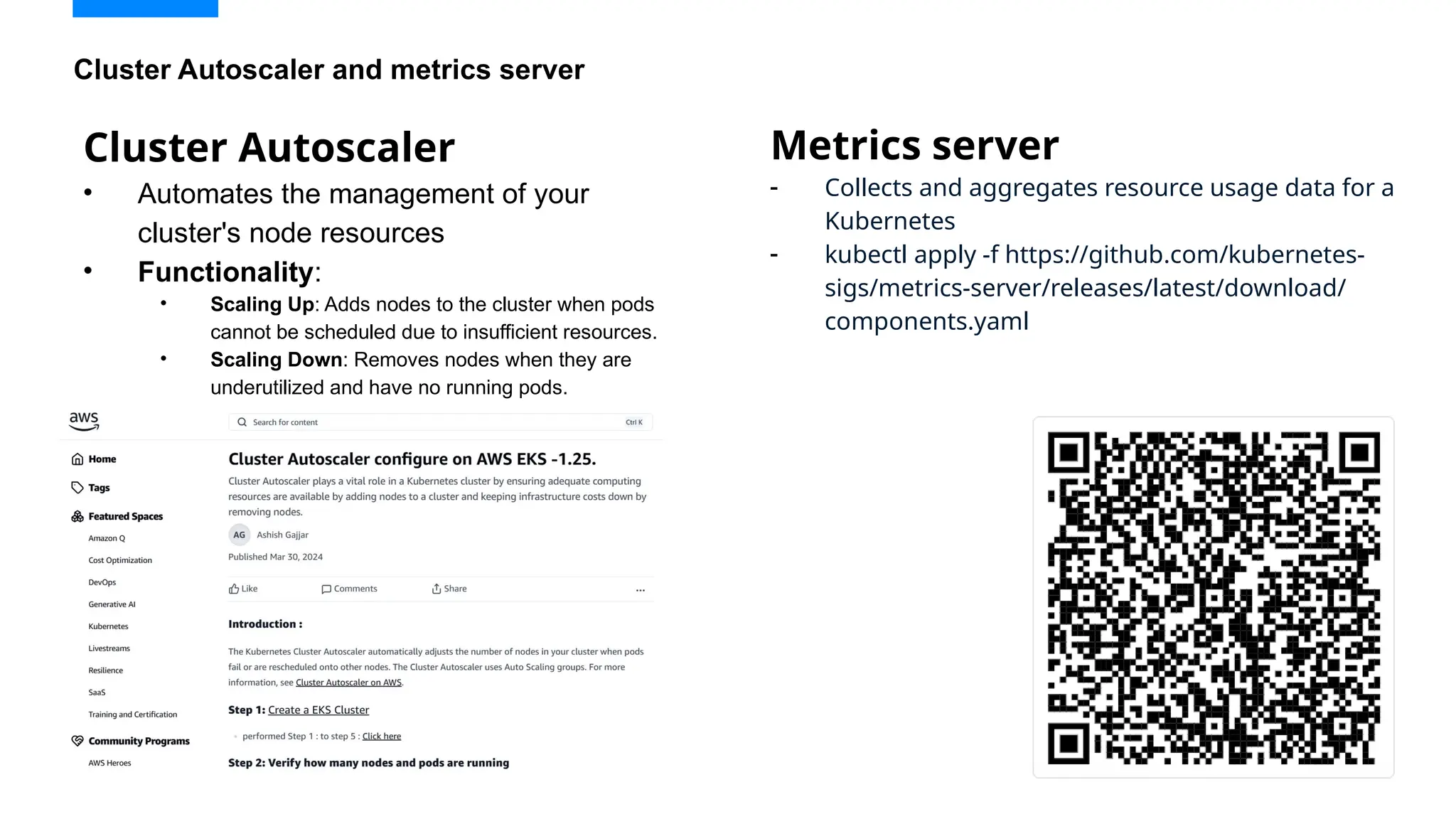 Cluster Autoscaler
• Automates the management of your
cluster's node resources
• Functionality:
• Scaling Up: Adds nodes to the cluster when pods
cannot be scheduled due to insufficient resources.
• Scaling Down: Removes nodes when they are
underutilized and have no running pods.
Cluster Autoscaler and metrics server
Metrics server
- Collects and aggregates resource usage data for a
Kubernetes
- kubectl apply -f https://github.com/kubernetes-
sigs/metrics-server/releases/latest/download/
components.yaml
 