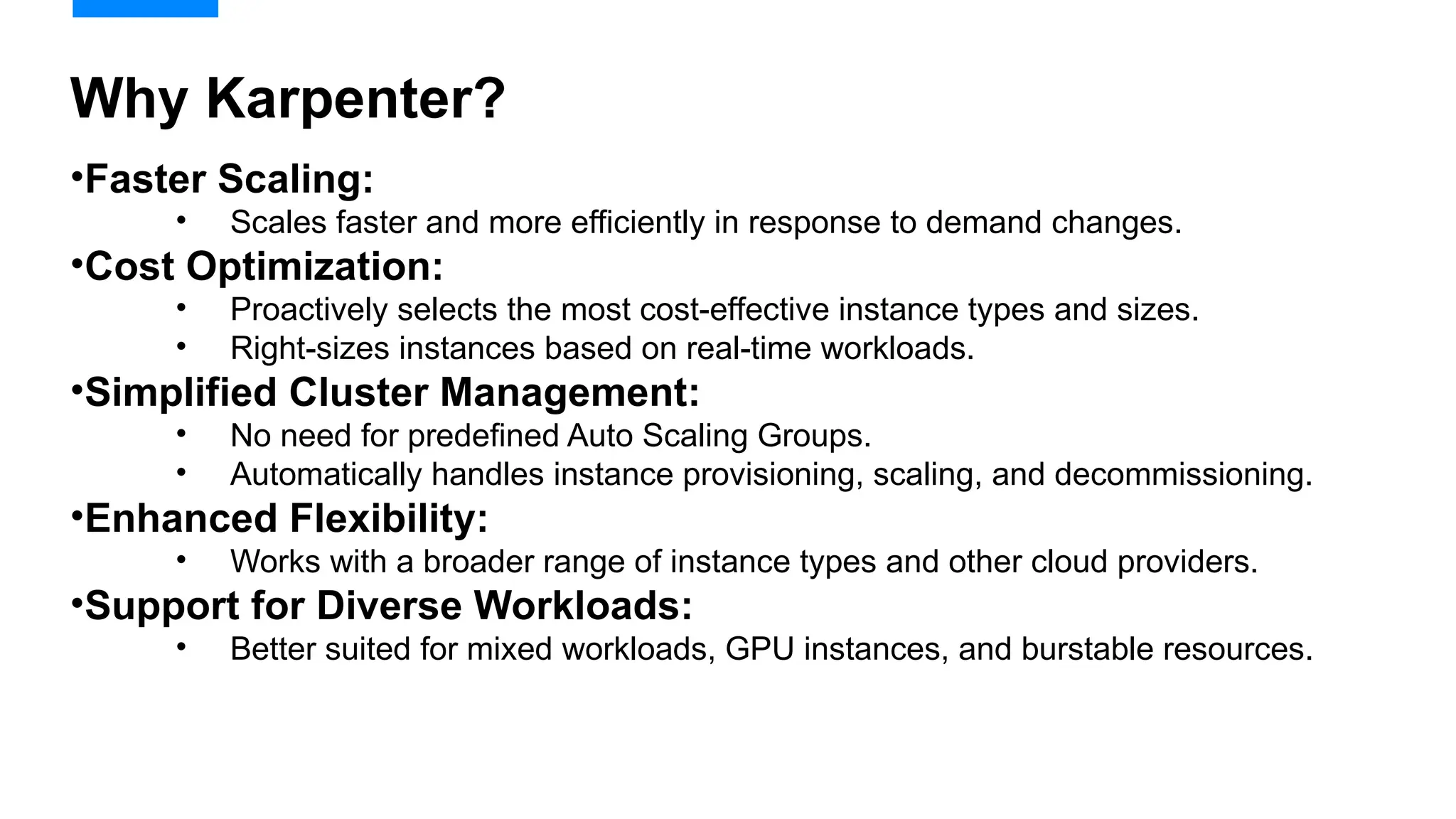 •Faster Scaling:
• Scales faster and more efficiently in response to demand changes.
•Cost Optimization:
• Proactively selects the most cost-effective instance types and sizes.
• Right-sizes instances based on real-time workloads.
•Simplified Cluster Management:
• No need for predefined Auto Scaling Groups.
• Automatically handles instance provisioning, scaling, and decommissioning.
•Enhanced Flexibility:
• Works with a broader range of instance types and other cloud providers.
•Support for Diverse Workloads:
• Better suited for mixed workloads, GPU instances, and burstable resources.
Why Karpenter?
 