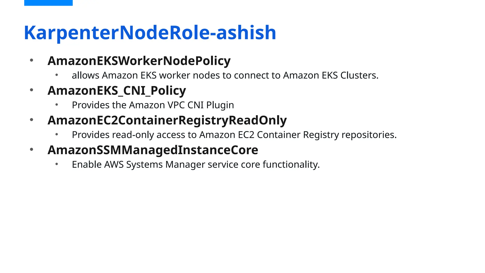 • AmazonEKSWorkerNodePolicy
• allows Amazon EKS worker nodes to connect to Amazon EKS Clusters.
• AmazonEKS_CNI_Policy
• Provides the Amazon VPC CNI Plugin
• AmazonEC2ContainerRegistryReadOnly
• Provides read-only access to Amazon EC2 Container Registry repositories.
• AmazonSSMManagedInstanceCore
• Enable AWS Systems Manager service core functionality.
KarpenterNodeRole-ashish
 