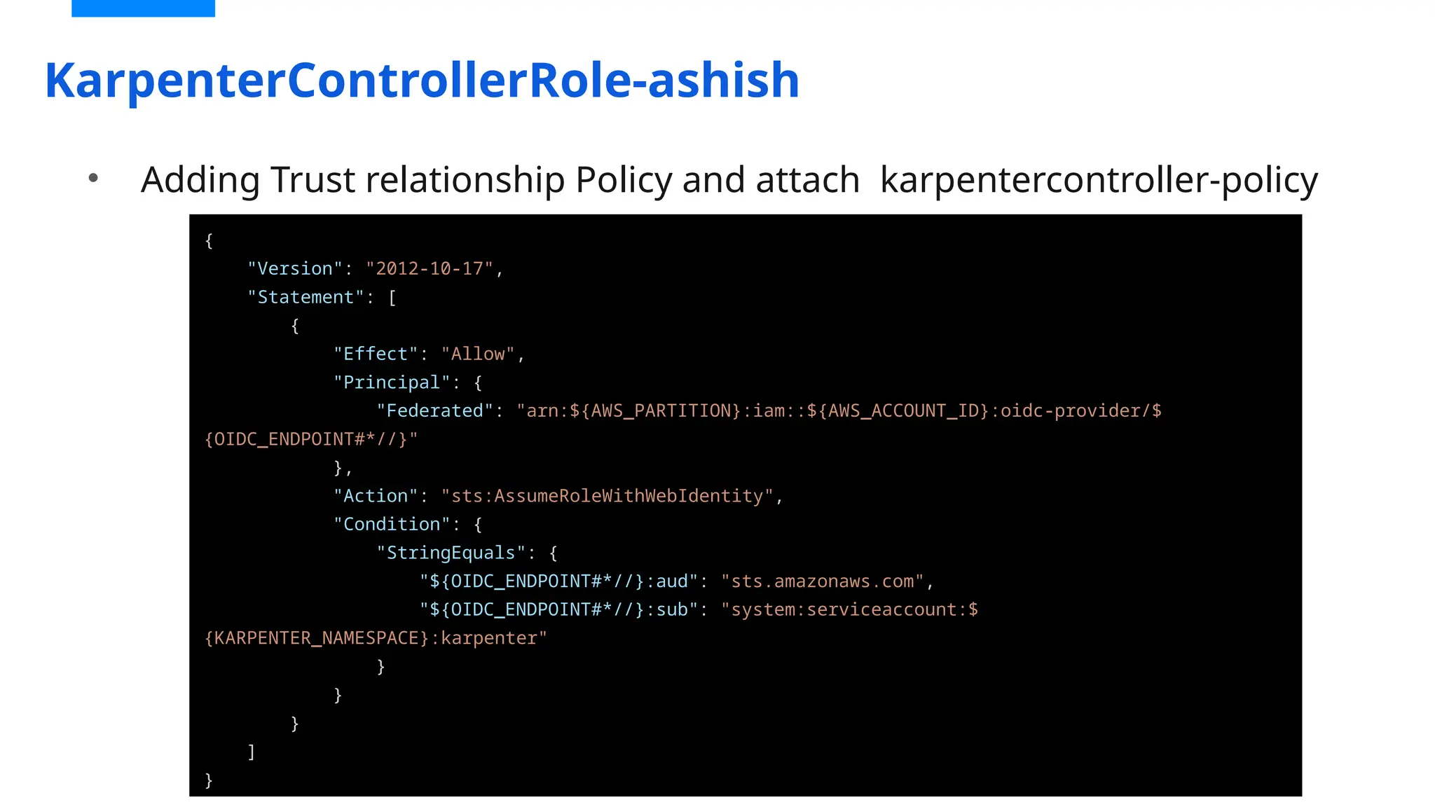 KarpenterControllerRole-ashish
{
"Version": "2012-10-17",
"Statement": [
{
"Effect": "Allow",
"Principal": {
"Federated": "arn:${AWS_PARTITION}:iam::${AWS_ACCOUNT_ID}:oidc-provider/$
{OIDC_ENDPOINT#*//}"
},
"Action": "sts:AssumeRoleWithWebIdentity",
"Condition": {
"StringEquals": {
"${OIDC_ENDPOINT#*//}:aud": "sts.amazonaws.com",
"${OIDC_ENDPOINT#*//}:sub": "system:serviceaccount:$
{KARPENTER_NAMESPACE}:karpenter"
}
}
}
]
}
• Adding Trust relationship Policy and attach karpentercontroller-policy
 