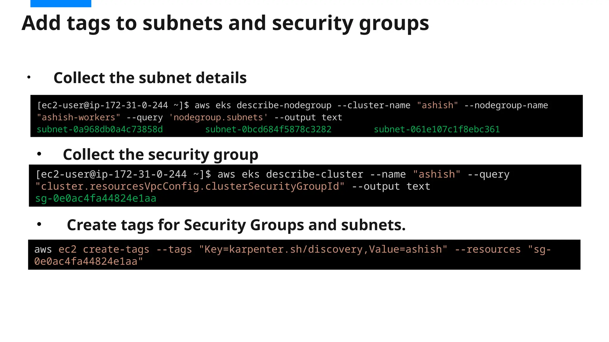 Add tags to subnets and security groups
[ec2-user@ip-172-31-0-244 ~]$ aws eks describe-nodegroup --cluster-name "ashish" --nodegroup-name
"ashish-workers" --query 'nodegroup.subnets' --output text
subnet-0a968db0a4c73858d subnet-0bcd684f5878c3282 subnet-061e107c1f8ebc361
[ec2-user@ip-172-31-0-244 ~]$ aws eks describe-cluster --name "ashish" --query
"cluster.resourcesVpcConfig.clusterSecurityGroupId" --output text
sg-0e0ac4fa44824e1aa
aws ec2 create-tags --tags "Key=karpenter.sh/discovery,Value=ashish" --resources "sg-
0e0ac4fa44824e1aa"
• Collect the security group
• Create tags for Security Groups and subnets.
• Collect the subnet details
 