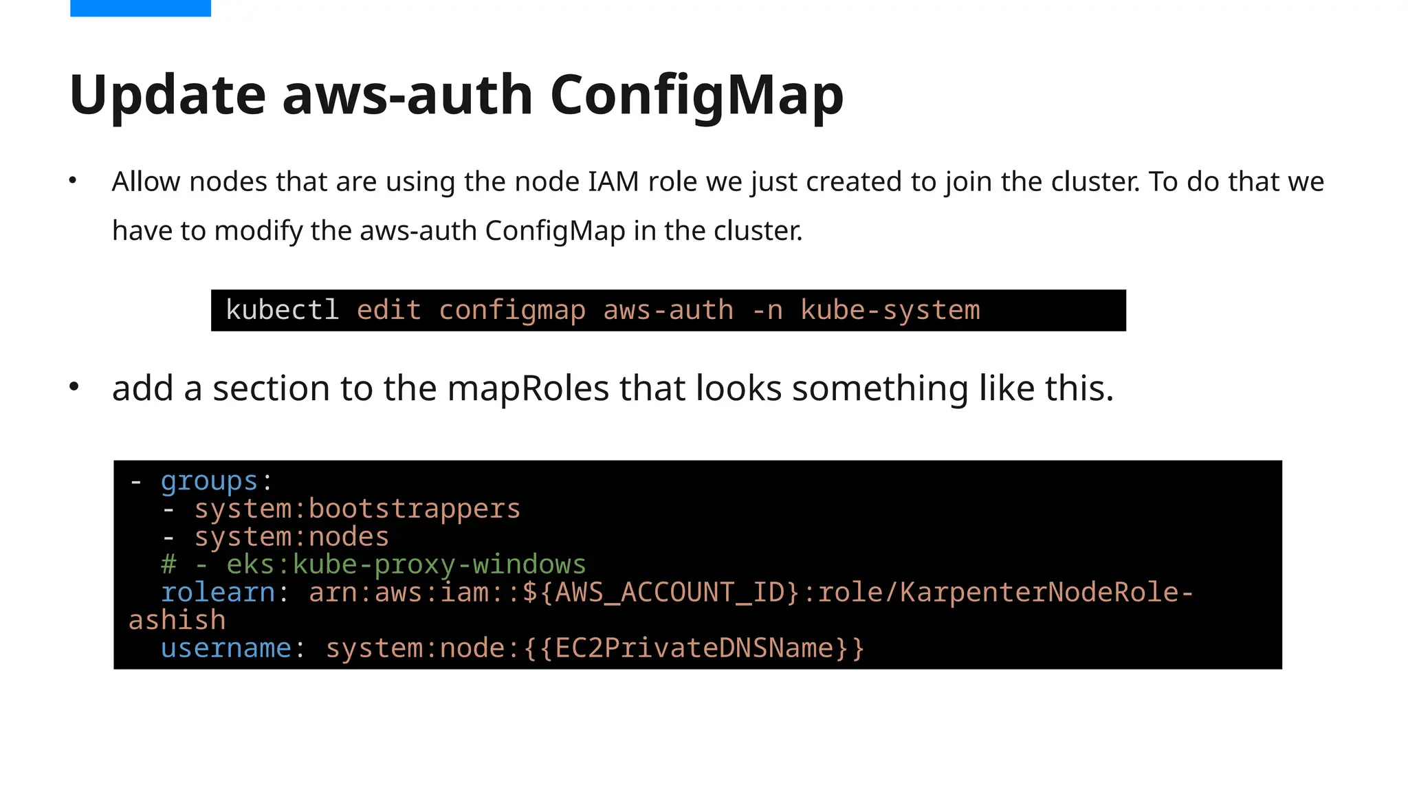 • Allow nodes that are using the node IAM role we just created to join the cluster. To do that we
have to modify the aws-auth ConfigMap in the cluster.
• add a section to the mapRoles that looks something like this.
Update aws-auth ConfigMap
kubectl edit configmap aws-auth -n kube-system
- groups:
- system:bootstrappers
- system:nodes
# - eks:kube-proxy-windows
rolearn: arn:aws:iam::${AWS_ACCOUNT_ID}:role/KarpenterNodeRole-
ashish
username: system:node:{{EC2PrivateDNSName}}
 