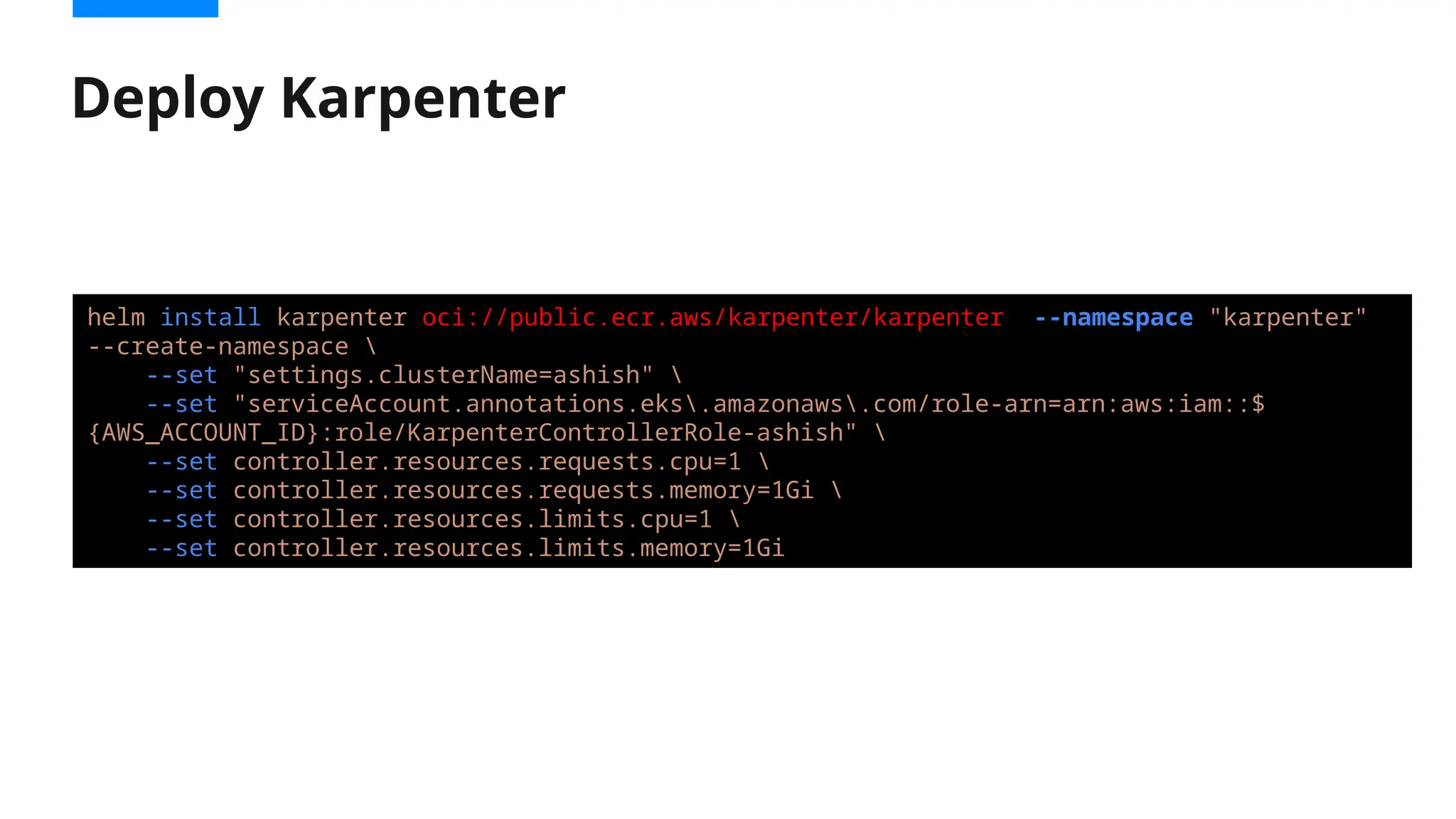 Deploy Karpenter
helm install karpenter oci://public.ecr.aws/karpenter/karpenter --namespace "karpenter"
--create-namespace 
--set "settings.clusterName=ashish" 
--set "serviceAccount.annotations.eks.amazonaws.com/role-arn=arn:aws:iam::$
{AWS_ACCOUNT_ID}:role/KarpenterControllerRole-ashish" 
--set controller.resources.requests.cpu=1 
--set controller.resources.requests.memory=1Gi 
--set controller.resources.limits.cpu=1 
--set controller.resources.limits.memory=1Gi
 
