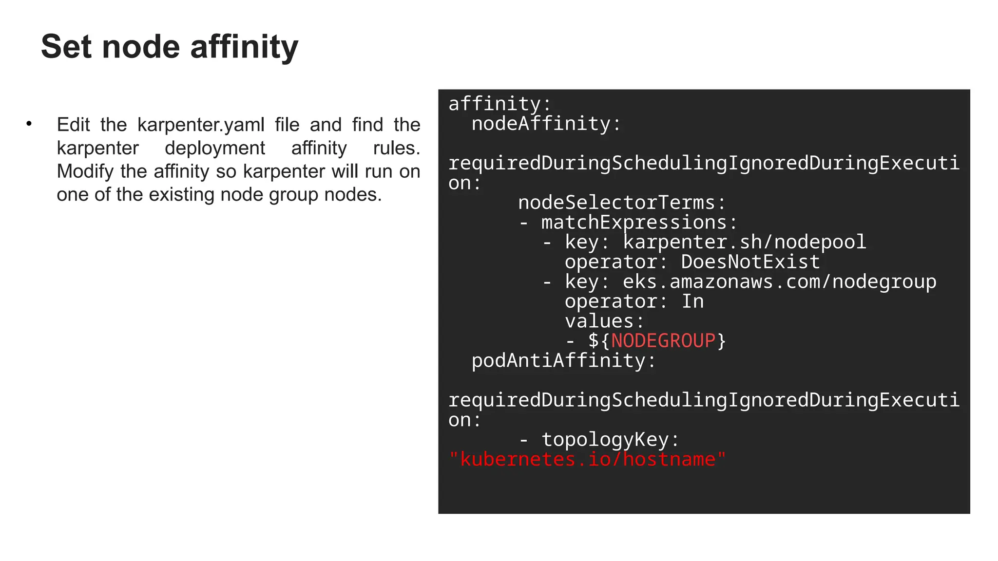 Set node affinity
• Edit the karpenter.yaml file and find the
karpenter deployment affinity rules.
Modify the affinity so karpenter will run on
one of the existing node group nodes.
affinity:
nodeAffinity:
requiredDuringSchedulingIgnoredDuringExecuti
on:
nodeSelectorTerms:
- matchExpressions:
- key: karpenter.sh/nodepool
operator: DoesNotExist
- key: eks.amazonaws.com/nodegroup
operator: In
values:
- ${NODEGROUP}
podAntiAffinity:
requiredDuringSchedulingIgnoredDuringExecuti
on:
- topologyKey:
"kubernetes.io/hostname"
 