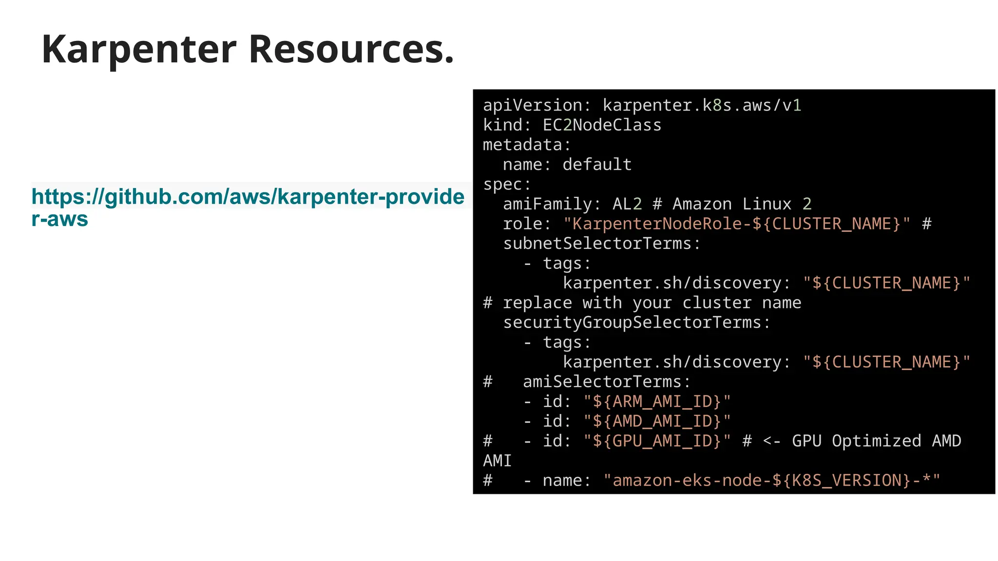 Karpenter Resources.
https://github.com/aws/karpenter-provide
r-aws
apiVersion: karpenter.k8s.aws/v1
kind: EC2NodeClass
metadata:
name: default
spec:
amiFamily: AL2 # Amazon Linux 2
role: "KarpenterNodeRole-${CLUSTER_NAME}" #
subnetSelectorTerms:
- tags:
karpenter.sh/discovery: "${CLUSTER_NAME}"
# replace with your cluster name
securityGroupSelectorTerms:
- tags:
karpenter.sh/discovery: "${CLUSTER_NAME}"
# amiSelectorTerms:
- id: "${ARM_AMI_ID}"
- id: "${AMD_AMI_ID}"
# - id: "${GPU_AMI_ID}" # <- GPU Optimized AMD
AMI
# - name: "amazon-eks-node-${K8S_VERSION}-*"
 