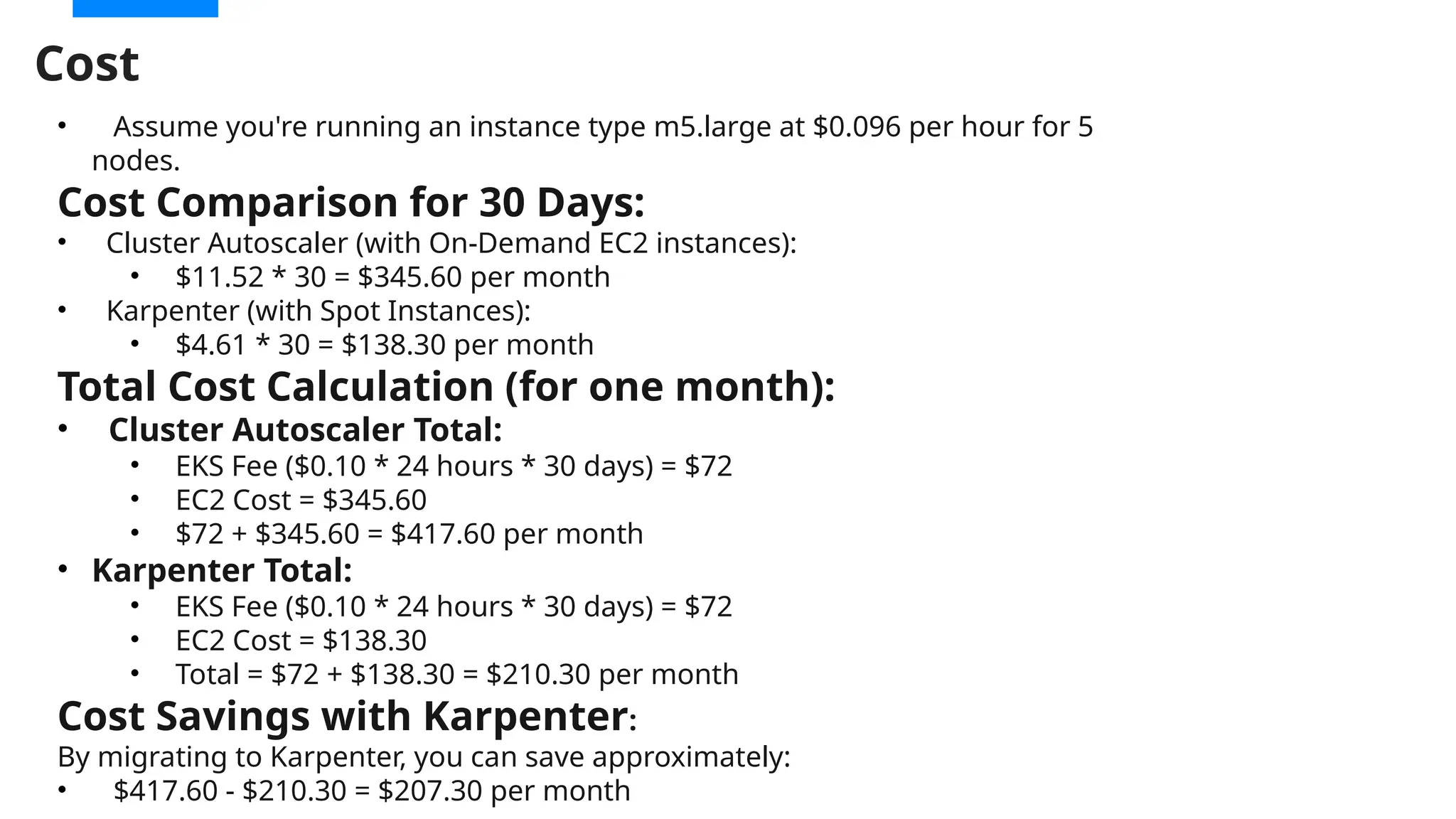 Cost
• Assume you're running an instance type m5.large at $0.096 per hour for 5
nodes.
Cost Comparison for 30 Days:
• Cluster Autoscaler (with On-Demand EC2 instances):
• $11.52 * 30 = $345.60 per month
• Karpenter (with Spot Instances):
• $4.61 * 30 = $138.30 per month
Total Cost Calculation (for one month):
• Cluster Autoscaler Total:
• EKS Fee ($0.10 * 24 hours * 30 days) = $72
• EC2 Cost = $345.60
• $72 + $345.60 = $417.60 per month
• Karpenter Total:
• EKS Fee ($0.10 * 24 hours * 30 days) = $72
• EC2 Cost = $138.30
• Total = $72 + $138.30 = $210.30 per month
Cost Savings with Karpenter:
By migrating to Karpenter, you can save approximately:
• $417.60 - $210.30 = $207.30 per month
 