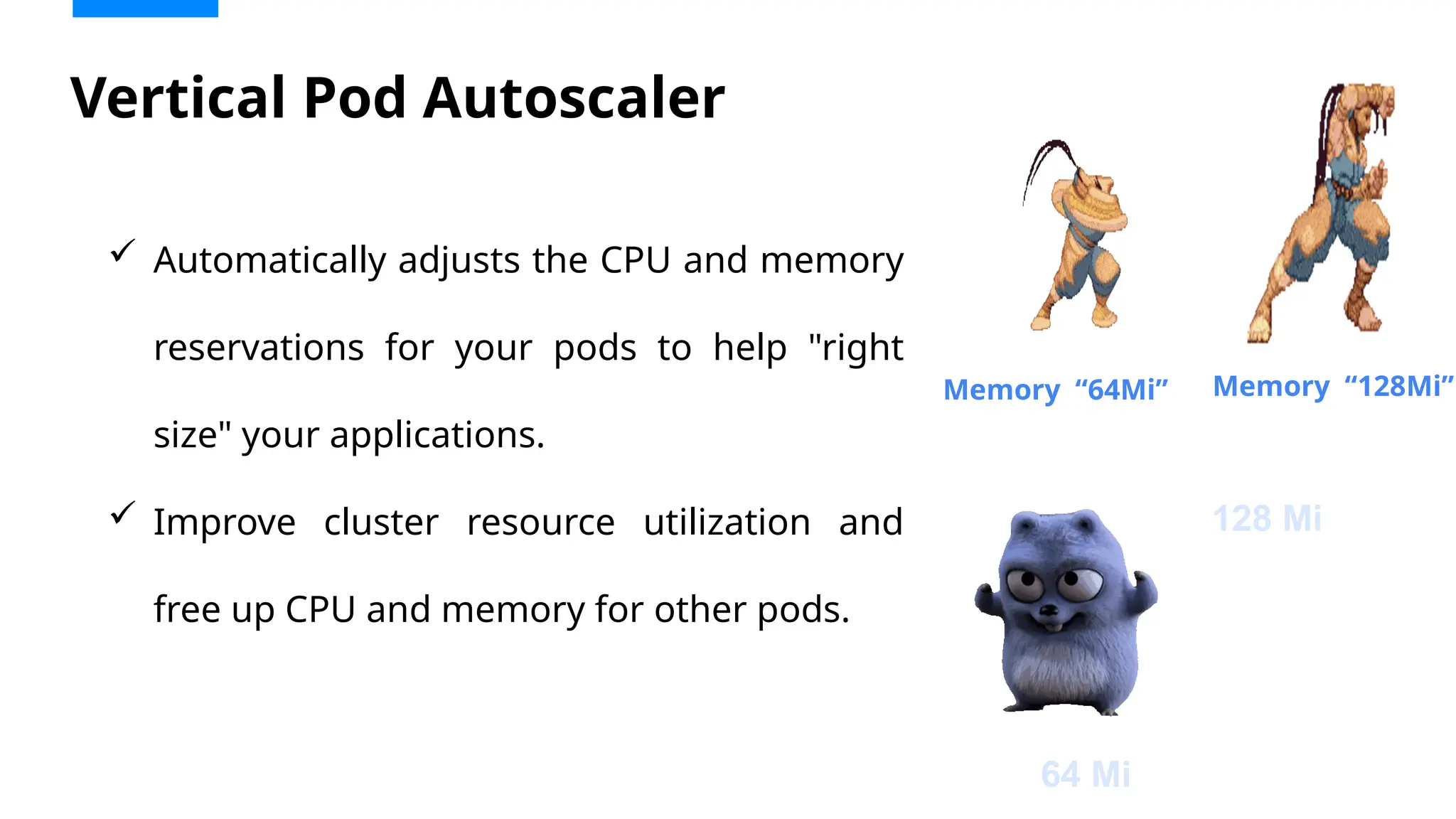 Vertical Pod Autoscaler
 Automatically adjusts the CPU and memory
reservations for your pods to help "right
size" your applications.
 Improve cluster resource utilization and
free up CPU and memory for other pods.
Memory “64Mi” Memory “128Mi”
64 Mi
128 Mi
 