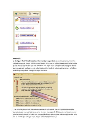 2# Setings:
a) Configure Real-Time Protection: El anti está protegiendo tu pc continuamente, mientras
navegas, mientras juegas, mientras esperas ese archi que un colega te va a pasar por el msn y
que es más que probable que esté infectado con algún bicho raro porque tu colega es de los
que navegan por los lugares más suburbiales e infectos de la red completamente a pelo Bien,
en ésta opción puedes configurar un par de cosas...
·1· El nivel de protección: por defecto viene marcado el nivel MEDIO como recomendado,
opino que está muy bien así, pero como siempre éso depende del usuario... si te sientes más
seguro configurándolo en nivel alto, puedes cambiarlo deslizando el mando hacia arriba, pero
ten en cuenta que a mayor nivel, mayor consumo de recursos ;)
 