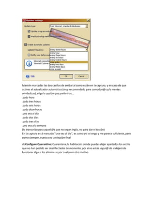 Mantén marcadas las dos casillas de arriba tal como están en la captura, y en caso de que
actives el actualizador automático (muy recomendado para comodon@s y/o mentes
olvidadizas), elige la opción que preferirías...
.cada hora
.cada tres horas
.cada seis horas
.cada doce horas
.una vez al día
.cada dos días
.cada tres días
.una vez a la semana
(lo transcribo para aquell@s que no sepan inglis, no para dar el tostón)
En la captura está marcado "una vez al día", es como yo lo tengo y me parece suficiente, pero
como siempre, vuestra es la elección final
d) Configure Quarantine: Cuarentena, la habitación donde puedes dejar apartados los archis
que no han podido ser desinfectados de momento, por si no estás segur@ de si dejará de
funcionar algo si los eliminas o por cualquier otro motivo.
 